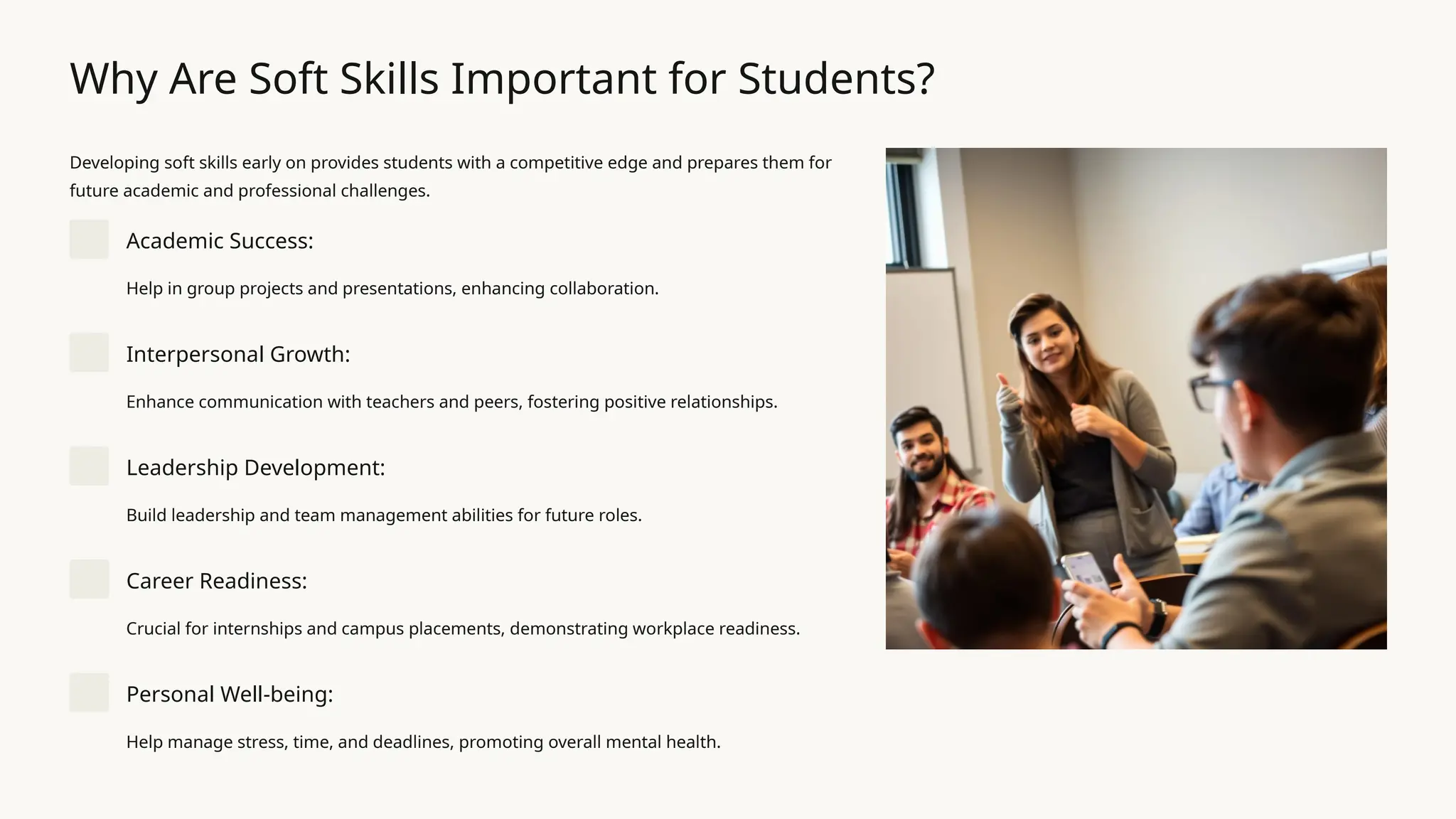 Why Are Soft Skills Important for Students?
Developing soft skills early on provides students with a competitive edge and prepares them for
future academic and professional challenges.
Academic Success:
Help in group projects and presentations, enhancing collaboration.
Interpersonal Growth:
Enhance communication with teachers and peers, fostering positive relationships.
Leadership Development:
Build leadership and team management abilities for future roles.
Career Readiness:
Crucial for internships and campus placements, demonstrating workplace readiness.
Personal Well-being:
Help manage stress, time, and deadlines, promoting overall mental health.
 