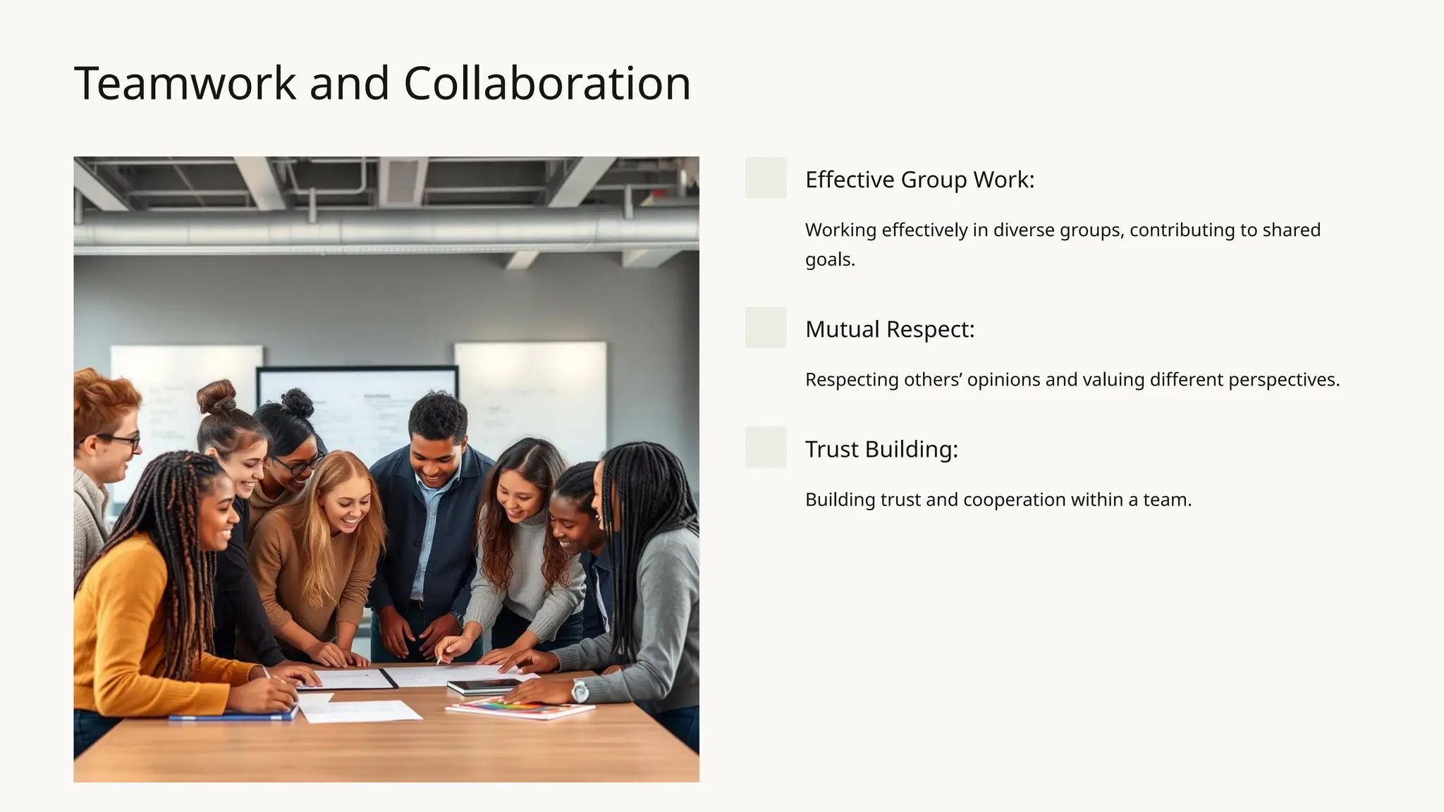 Teamwork and Collaboration
Effective Group Work:
Working effectively in diverse groups, contributing to shared
goals.
Mutual Respect:
Respecting others’ opinions and valuing different perspectives.
Trust Building:
Building trust and cooperation within a team.
 