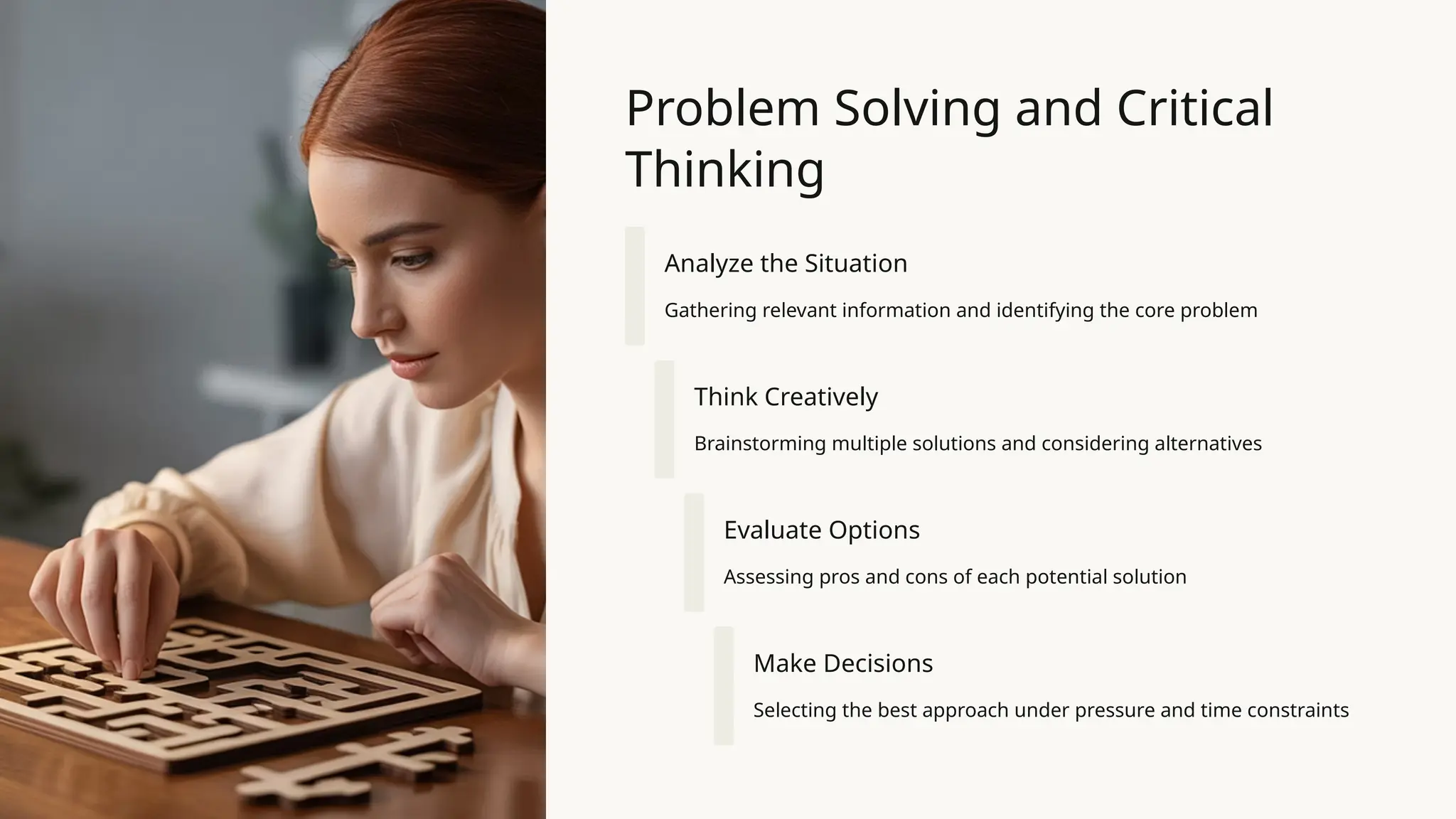 Problem Solving and Critical
Thinking
Analyze the Situation
Gathering relevant information and identifying the core problem
Think Creatively
Brainstorming multiple solutions and considering alternatives
Evaluate Options
Assessing pros and cons of each potential solution
Make Decisions
Selecting the best approach under pressure and time constraints
 
