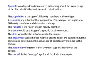 Example: A college dean is interested in learning about the average age
of faculty. Identify the basic terms in this situation.
The population is the age of all faculty members at the college.
A sample is any subset of that population. For example, we might select
10 faculty members and determine their age.
The variable is the “age” of each faculty member.
One data would be the age of a specific faculty member.
The data would be the set of values in the sample.
The experiment would be the method used to select the ages forming the
sample and determining the actual age of each faculty member in the
sample.
The parameter of interest is the “average” age of all faculty at the
college.
The statistic is the “average” age for all faculty in the sample.
 