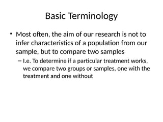 Basic Terminology
• Most often, the aim of our research is not to
infer characteristics of a population from our
sample, but to compare two samples
– I.e. To determine if a particular treatment works,
we compare two groups or samples, one with the
treatment and one without
 