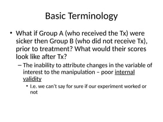 Basic Terminology
• What if Group A (who received the Tx) were
sicker then Group B (who did not receive Tx),
prior to treatment? What would their scores
look like after Tx?
– The inability to attribute changes in the variable of
interest to the manipulation – poor internal
validity
• I.e. we can’t say for sure if our experiment worked or
not
 