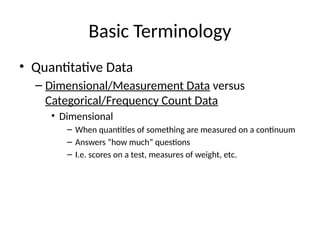 Basic Terminology
• Quantitative Data
– Dimensional/Measurement Data versus
Categorical/Frequency Count Data
• Dimensional
– When quantities of something are measured on a continuum
– Answers “how much” questions
– I.e. scores on a test, measures of weight, etc.
 