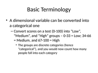 Basic Terminology
• A dimensional variable can be converted into
a categorical one
– Convert scores on a test (0-100) into “Low”,
“Medium”, and “High” groups – 0-33 = Low; 34-66
= Medium, and 67-100 = High
• The groups are discrete categories (hence
“categorical”), and you would now count how many
people fall into each category
 