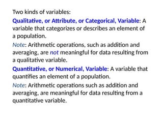 Two kinds of variables:
Qualitative, or Attribute, or Categorical, Variable: A
variable that categorizes or describes an element of
a population.
Note: Arithmetic operations, such as addition and
averaging, are not meaningful for data resulting from
a qualitative variable.
Quantitative, or Numerical, Variable: A variable that
quantifies an element of a population.
Note: Arithmetic operations such as addition and
averaging, are meaningful for data resulting from a
quantitative variable.
 