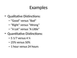 Examples
• Qualitative Distinctions:
– “Good” versus “Bad”
– “Right” versus “Wrong”
– “A Lot” versus “A Little”
• Quantitative Distinctions:
– 5 1/7 versus 4 ¼
– 25% versus 50%
– 1 hour versus 24 hours
 