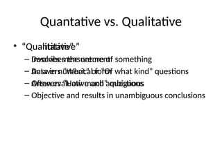Quantative vs. Qualitative
• “Quantitative”
– Involves measurement
– Data in numerical form
– Answers “How much” questions
– Objective and results in unambiguous conclusions
• “Qualitative”
– Describes the nature of something
– Answers “What” or “Of what kind” questions
– Often evaluative and ambiguous
 