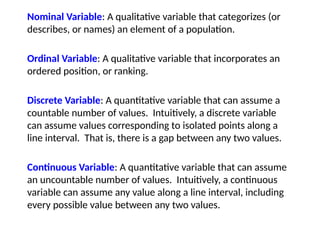 Nominal Variable: A qualitative variable that categorizes (or
describes, or names) an element of a population.
Ordinal Variable: A qualitative variable that incorporates an
ordered position, or ranking.
Discrete Variable: A quantitative variable that can assume a
countable number of values. Intuitively, a discrete variable
can assume values corresponding to isolated points along a
line interval. That is, there is a gap between any two values.
Continuous Variable: A quantitative variable that can assume
an uncountable number of values. Intuitively, a continuous
variable can assume any value along a line interval, including
every possible value between any two values.
 