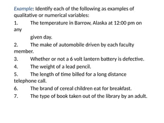 Example: Identify each of the following as examples of
qualitative or numerical variables:
1. The temperature in Barrow, Alaska at 12:00 pm on
any
given day.
2. The make of automobile driven by each faculty
member.
3. Whether or not a 6 volt lantern battery is defective.
4. The weight of a lead pencil.
5. The length of time billed for a long distance
telephone call.
6. The brand of cereal children eat for breakfast.
7. The type of book taken out of the library by an adult.
 