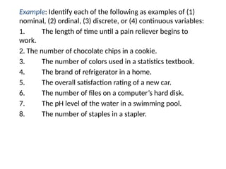 Example: Identify each of the following as examples of (1)
nominal, (2) ordinal, (3) discrete, or (4) continuous variables:
1. The length of time until a pain reliever begins to
work.
2. The number of chocolate chips in a cookie.
3. The number of colors used in a statistics textbook.
4. The brand of refrigerator in a home.
5. The overall satisfaction rating of a new car.
6. The number of files on a computer’s hard disk.
7. The pH level of the water in a swimming pool.
8. The number of staples in a stapler.
 