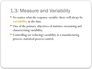 1.3: Measure and Variability
 No matter what the response variable: there will always be
variability in the data.
 One of the primary objectives of statistics: measuring and
characterizing variability.
 Controlling (or reducing) variability in a manufacturing
process: statistical process control.
 