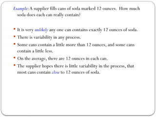 Example:A supplier fills cans of soda marked 12 ounces. How much
soda does each can really contain?
 It is very unlikely any one can contains exactly 12 ounces of soda.
 There is variability in any process.
 Some cans contain a little more than 12 ounces, and some cans
contain a little less.
 On the average, there are 12 ounces in each can.
 The supplier hopes there is little variability in the process, that
most cans contain close to 12 ounces of soda.
 