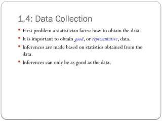 1.4: Data Collection
 First problem a statistician faces: how to obtain the data.
 It is important to obtain good, or representative, data.
 Inferences are made based on statistics obtained from the
data.
 Inferences can only be as good as the data.
 