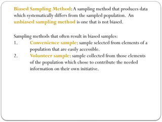 Biased Sampling Method:A sampling method that produces data
which systematically differs from the sampled population. An
unbiased sampling method is one that is not biased.
Sampling methods that often result in biased samples:
1. Convenience sample: sample selected from elements of a
population that are easily accessible.
2. Volunteer sample: sample collected from those elements
of the population which chose to contribute the needed
information on their own initiative.
 