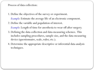 Process of data collection:
1. Define the objectives of the survey or experiment.
Example: Estimate the average life of an electronic component.
2. Define the variable and population of interest.
Example: Length of time for anesthesia to wear off after surgery.
3. Defining the data-collection and data-measuring schemes. This
includes sampling procedures, sample size, and the data-measuring
device (questionnaire, scale, ruler, etc.).
4. Determine the appropriate descriptive or inferential data-analysis
techniques.
 