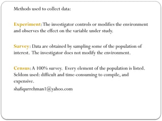 Methods used to collect data:
Experiment:The investigator controls or modifies the environment
and observes the effect on the variable under study.
Survey: Data are obtained by sampling some of the population of
interest. The investigator does not modify the environment.
Census:A 100% survey. Every element of the population is listed.
Seldom used: difficult and time-consuming to compile, and
expensive.
shafiqurrehman1@yahoo.com
 