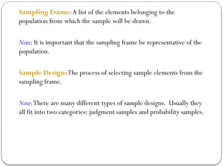 Sampling Frame:A list of the elements belonging to the
population from which the sample will be drawn.
Note: It is important that the sampling frame be representative of the
population.
Sample Design:The process of selecting sample elements from the
sampling frame.
Note:There are many different types of sample designs. Usually they
all fit into two categories: judgment samples and probability samples.
 