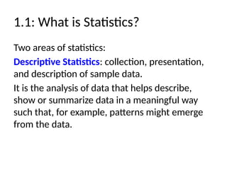 1.1: What is Statistics?
Two areas of statistics:
Descriptive Statistics: collection, presentation,
and description of sample data.
It is the analysis of data that helps describe,
show or summarize data in a meaningful way
such that, for example, patterns might emerge
from the data.
 