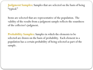 Judgment Samples: Samples that are selected on the basis of being
“typical.”
Items are selected that are representative of the population. The
validity of the results from a judgment sample reflects the soundness
of the collector’s judgment.
Probability Samples: Samples in which the elements to be
selected are drawn on the basis of probability. Each element in a
population has a certain probability of being selected as part of the
sample.
 