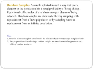 Random Samples:A sample selected in such a way that every
element in the population has a equal probability of being chosen.
Equivalently, all samples of size n have an equal chance of being
selected. Random samples are obtained either by sampling with
replacement from a finite population or by sampling without
replacement from an infinite population.
Note:
1. Inherent in the concept of randomness: the next result (or occurrence) is not predictable.
2. Proper procedure for selecting a random sample: use a random number generator or a
table of random numbers.
 