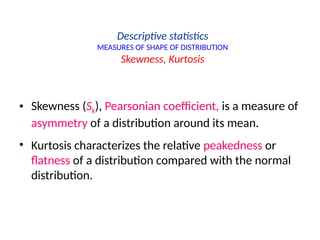 Descriptive statistics
MEASURES OF SHAPE OF DISTRIBUTION
Skewness, Kurtosis
• Skewness (Sk), Pearsonian coefficient, is a measure of
asymmetry of a distribution around its mean.
• Kurtosis characterizes the relative peakedness or
flatness of a distribution compared with the normal
distribution.
 