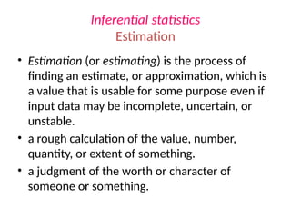 Inferential statistics
Estimation
• Estimation (or estimating) is the process of
finding an estimate, or approximation, which is
a value that is usable for some purpose even if
input data may be incomplete, uncertain, or
unstable.
• a rough calculation of the value, number,
quantity, or extent of something.
• a judgment of the worth or character of
someone or something.
 