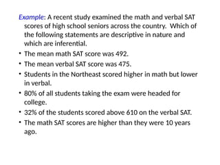 Example: A recent study examined the math and verbal SAT
scores of high school seniors across the country. Which of
the following statements are descriptive in nature and
which are inferential.
• The mean math SAT score was 492.
• The mean verbal SAT score was 475.
• Students in the Northeast scored higher in math but lower
in verbal.
• 80% of all students taking the exam were headed for
college.
• 32% of the students scored above 610 on the verbal SAT.
• The math SAT scores are higher than they were 10 years
ago.
 