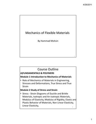 4/29/2011




     Mechanics of Flexible Materials

                 By Hammad Mohsin




                                                        1




                 Course Outline 
A)FUNDAMENTALS & POLYMERS 
Module 1 Introduction to Mechanics of Materials
• Role of Mechanics of Materials in Engineering
  Role of Mechanics of Materials in Engineering, 
  Stresses and Deformations, True Stress and True 
  Strain
Module 2 Study of Stress and Strain
• Stress ‐ Strain Diagrams of Ductile and Brittle 
                      g
  Materials, Isotropic and An‐isotropic Materials, 
  Modulus of Elasticity, Modulus of Rigidity, Elastic and
  Plastic Behavior of Materials, Non Linear Elasticity, 
  Linear Elasticity,                                2




                                                                   1
 