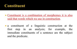  Constituent is a combination of morphemes it is also
said that words which we use in construction.
 a constituent of a linguistic construction at the
first step in an analysis; for example, the
immediate constituents of a sentence are the subject
and the predicate.
 