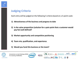 Introduction to Intel Challenge MENA
For tweeting: #ICME2013
Judging Criteria
Each entry will be judged on the following 5 criteria based on a 5-point scale:
1) Attractiveness of the business and progress to date
2) Is the value proposition (solution for a pain point that a customer would
pay for) well defined?
3) Market opportunity and competitive positioning
4) Team mix, qualification, and experience.
5) Would you fund this business or the team?
 