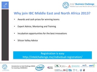 Introduction to Intel Challenge MENA
For tweeting: #ICME2013
Why join IBC Middle East and North Africa 2013?
• Awards and cash prizes for winning teams
• Expert Advice, Mentoring and Training
• Incubation opportunities for the best innovations
• Silicon Valley Advice
Registration is easy
http://intelchallenge.me/individual-registration/
 