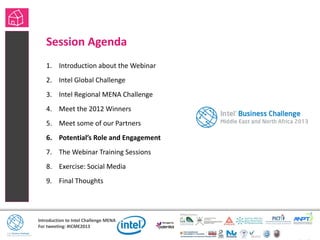 Introduction to Intel Challenge MENA
For tweeting: #ICME2013
Session Agenda
1. Introduction about the Webinar
2. Intel Global Challenge
3. Intel Regional MENA Challenge
4. Meet the 2012 Winners
5. Meet some of our Partners
6. Potential’s Role and Engagement
7. The Webinar Training Sessions
8. Exercise: Social Media
9. Final Thoughts
• Session Agenda
 