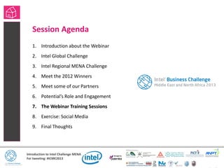 Introduction to Intel Challenge MENA
For tweeting: #ICME2013
Session Agenda
1. Introduction about the Webinar
2. Intel Global Challenge
3. Intel Regional MENA Challenge
4. Meet the 2012 Winners
5. Meet some of our Partners
6. Potential’s Role and Engagement
7. The Webinar Training Sessions
8. Exercise: Social Media
9. Final Thoughts
• Session Agenda
 