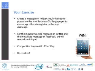 Introduction to Intel Challenge MENA
For tweeting: #ICME2013
Your Exercise
• Create a message on twitter and/or facebook
posted on the Intel Business Challenge pages to
encourage others to register to the intel
challenge.
• For the most retweeted message on twitter and
the most liked message on facebook, we will
reward a mini-ipad
• Competition is open till 12th of May
• Be creative!
WIN!
 