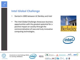 Introduction to Intel Challenge MENA
For tweeting: #ICME2013
Intel Global Challenge
• Started in 2005 between UC Berkley and Intel
• The Intel Global Challenge showcases business
opportunities with the greatest potential for a
positive impact on society through the
commercialization of new and truly innovative
computing technologies.
 
