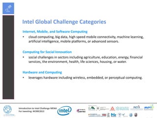 Introduction to Intel Challenge MENA
For tweeting: #ICME2013
Intel Global Challenge Categories
Internet, Mobile, and Software Computing
• cloud computing, big data, high speed mobile connectivity, machine learning,
artificial intelligence, mobile platforms, or advanced sensors.
Computing for Social Innovation
• social challenges in sectors including agriculture, education, energy, financial
services, the environment, health, life sciences, housing, or water.
Hardware and Computing
• leverages hardware including wireless, embedded, or perceptual computing.
 