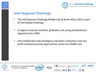 Introduction to Intel Challenge MENA
For tweeting: #ICME2013
Intel Regional Challenge
• The Intel Business Challenge Middle East & North Africa 2013 is part
of Intel Global Challenge.
• It targets university students, graduates and young entrepreneurs
organized since 2005.
• Intel collaborates with prestigious education institutions and non-
profit entrepreneurship organizations across the Middle East
 