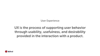 UX is the process of supporting user behavior
through usability, usefulness, and desirability
provided in the interaction with a product.
User Experience
 