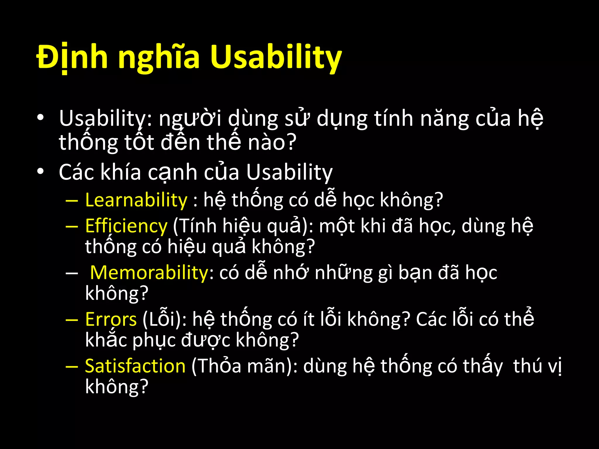 Định nghĩa UsabilityUsability: người dùng sử dụng tính năng của hệ thống tốt đến thế nào?Các khía cạnh của UsabilityLearnability : hệ thống có dễ học không?Efficiency (Tính hiệu quả): một khi đã học, dùng hệ thống có hiệu quả không?Memorability: có dễ nhớ những gì bạn đã học không?Errors (Lỗi): hệ thống có ít lỗi không? Các lỗi có thể khắc phục được không?Satisfaction (Thỏa mãn): dùng hệ thống có thấy  thú vị không?
