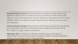 • Remote Desktop Services Remote Desktop Services allows for faster desktop and
application deployments to any device, improving remote user effectiveness while
helping to keep critical data secure. Remote Desktop Services allows for both a virtual
desktop infrastructure (VDI) and session-based desktops, allowing users to connect
from anywhere.
• Volume Activation Services Windows Server 2016 Volume Activation Services will help
your organization benefit from using this service to deploy and manage volume
for a medium to large number of computers.
• Web Server (IIS) The Web Server (IIS) role in Windows Server 2016 allows an
administrator to set up a secure, easy-to-manage, modular, and extensible platform
reliably hosting websites, services, and applications.
 