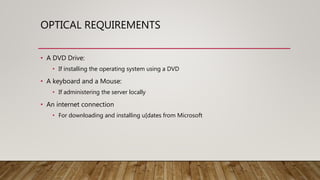 OPTICAL REQUIREMENTS
• A DVD Drive:
• If installing the operating system using a DVD
• A keyboard and a Mouse:
• If administering the server locally
• An internet connection
• For downloading and installing u[dates from Microsoft
 