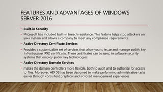 FEATURES AND ADVANTAGES OF WINDOWS
SERVER 2016
• Built-in Security
• Microsoft has included built-in breach resistance. This feature helps stop attackers on
your system and allows a company to meet any compliance requirements.
• Active Directory Certificate Services
• Provides a customizable set of services that allow you to issue and manage public key
infrastructure (PKI) certificates. These certificates can be used in software security
systems that employ public key technologies.
• Active Directory Domain Services
• makes the domain controllers more flexible, both to audit and to authorize for access
to files. Moreover, AD DS has been designed to make performing administrative tasks
easier through consistent graphical and scripted management experiences.
 