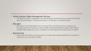 • Active Directory Rights Management Services
• (AD RMS) provides management and development tools that let you work with industry
security technologies, including encryption, certificates, and authentication.
• BitLocker
• BitLocker is a tool that allows you to encrypt the hard drives of your computer. By
encrypting the hard drives, you can provide enhanced protection against data theft or
unauthorized exposure of your computers or removable drives that are lost or stolen.
• BranchCache
• allows data from files and web servers on a wide area network (WAN) to be cached on
computers at a local branch office.
 