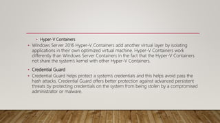 • Hyper-V Containers
• Windows Server 2016 Hyper-V Containers add another virtual layer by isolating
applications in their own optimized virtual machine. Hyper-V Containers work
differently than Windows Server Containers in the fact that the Hyper-V Containers
not share the system’s kernel with other Hyper-V Containers.
• Credential Guard
• Credential Guard helps protect a system’s credentials and this helps avoid pass the
hash attacks. Credential Guard offers better protection against advanced persistent
threats by protecting credentials on the system from being stolen by a compromised
administrator or malware.
 