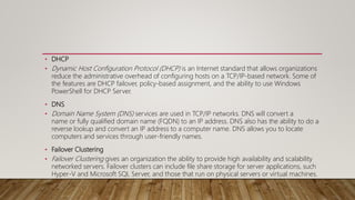 • DHCP
• Dynamic Host Configuration Protocol (DHCP) is an Internet standard that allows organizations
reduce the administrative overhead of configuring hosts on a TCP/IP-based network. Some of
the features are DHCP failover, policy-based assignment, and the ability to use Windows
PowerShell for DHCP Server.
• DNS
• Domain Name System (DNS) services are used in TCP/IP networks. DNS will convert a
name or fully qualified domain name (FQDN) to an IP address. DNS also has the ability to do a
reverse lookup and convert an IP address to a computer name. DNS allows you to locate
computers and services through user-friendly names.
• Failover Clustering
• Failover Clustering gives an organization the ability to provide high availability and scalability
networked servers. Failover clusters can include file share storage for server applications, such
Hyper-V and Microsoft SQL Server, and those that run on physical servers or virtual machines.
 