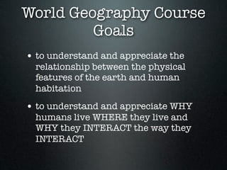 World Geography Course
         Goals
• to understand and appreciate the
  relationship between the physical
  features of the earth and human
  habitation
• to understand and appreciate WHY
  humans live WHERE they live and
  WHY they INTERACT the way they
  INTERACT
 