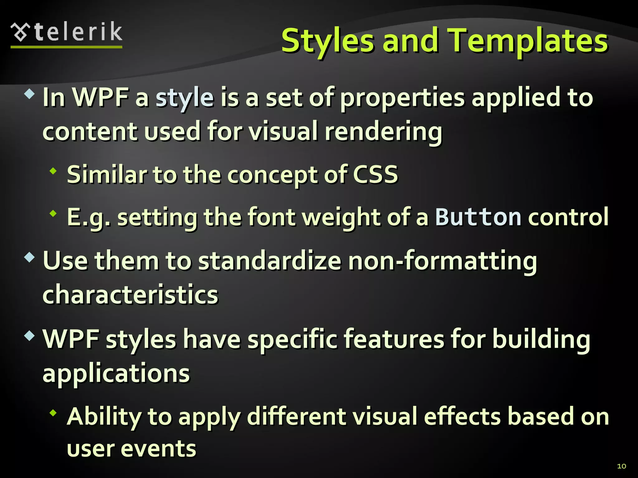 S tyles and  T emplates  In WPF a  style  is a set of properties applied to content used for visual rendering Similar to the concept of CSS E.g. setting the font weight of a  Button   control Use them to standardize  non-formatting  characteristics WPF styles have specific features for building applications Ability to apply different visual effects based on user events 