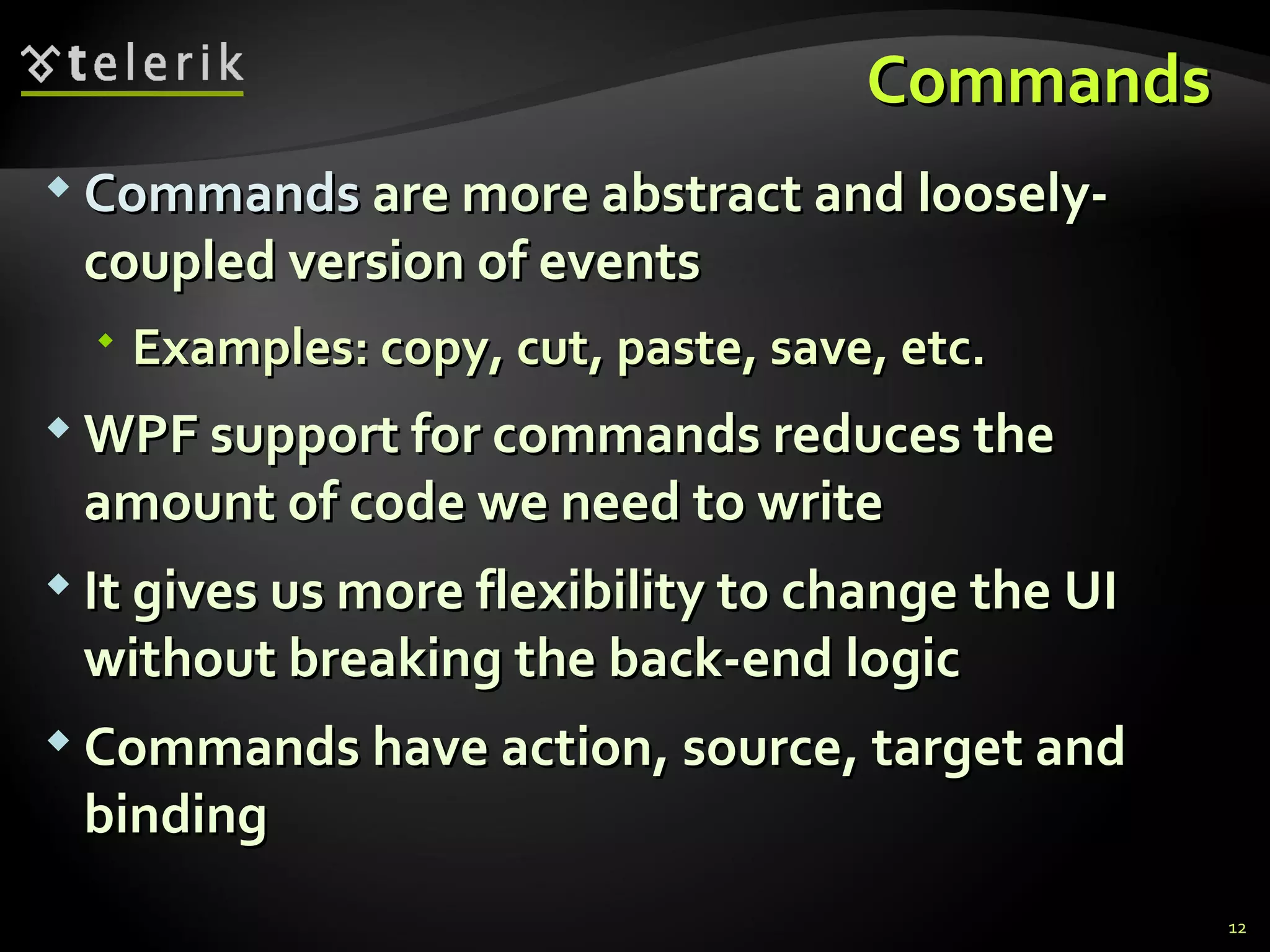 C ommands  Commands   are more abstract and loosely-coupled version of events Examples: copy, cut, paste, save, etc. WPF support for commands reduces the amount of code we need to write It gives us more flexibility to change the UI without breaking the back-end logic Commands have action, source, target and binding 