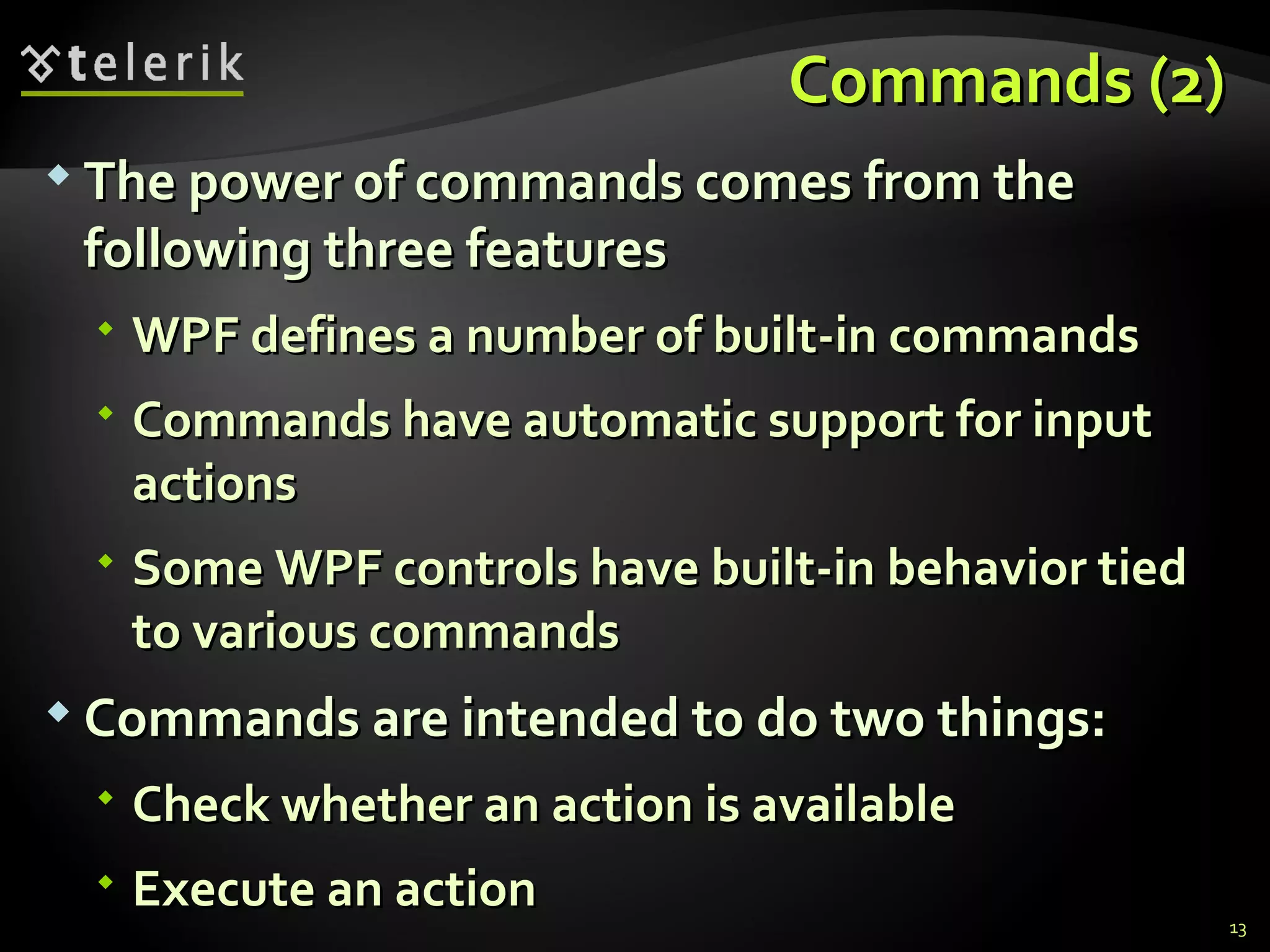 C ommands  (2) The power of commands comes from the following three features WPF defines a number of built-in commands Commands have automatic support for input actions Some WPF controls have built-in behavior tied to various commands Commands are intended to do two things: Check whether an action is available Execute an action 