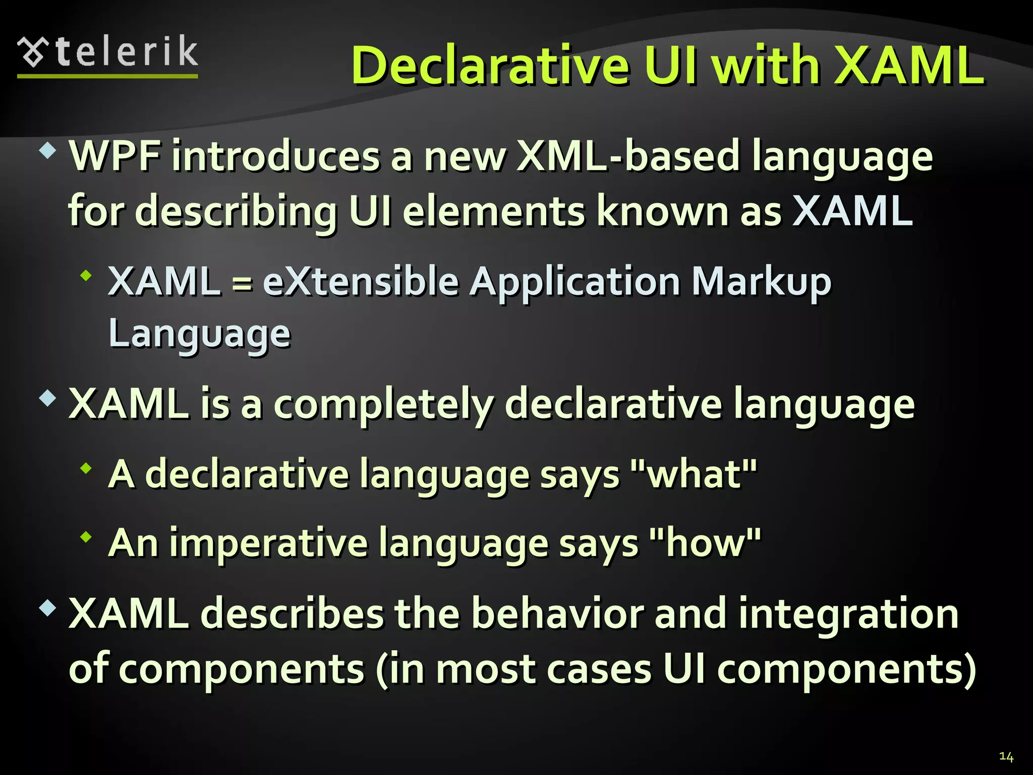 D eclarative UI with XAML  WPF introduces a new XML-based language for describing UI elements known as  XAML XAML  =  eXtensible Application Markup Language XAML is a completely declarative language A declarative language says &quot;what&quot; An imperative language says &quot;how&quot; XAML describes the behavior and integration of components (in most cases UI components) 
